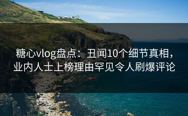 糖心vlog盘点：丑闻10个细节真相，业内人士上榜理由罕见令人刷爆评论