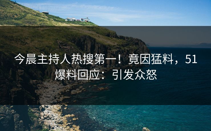 今晨主持人热搜第一！竟因猛料，51爆料回应：引发众怒