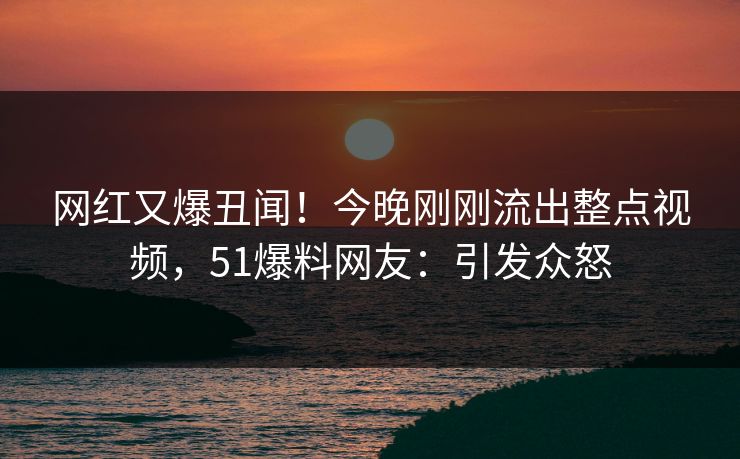 网红又爆丑闻！今晚刚刚流出整点视频，51爆料网友：引发众怒
