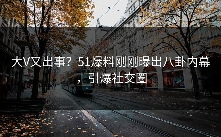 大V又出事？51爆料刚刚曝出八卦内幕，引爆社交圈