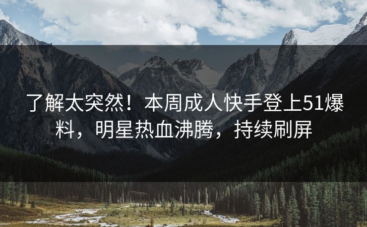 了解太突然！本周成人快手登上51爆料，明星热血沸腾，持续刷屏