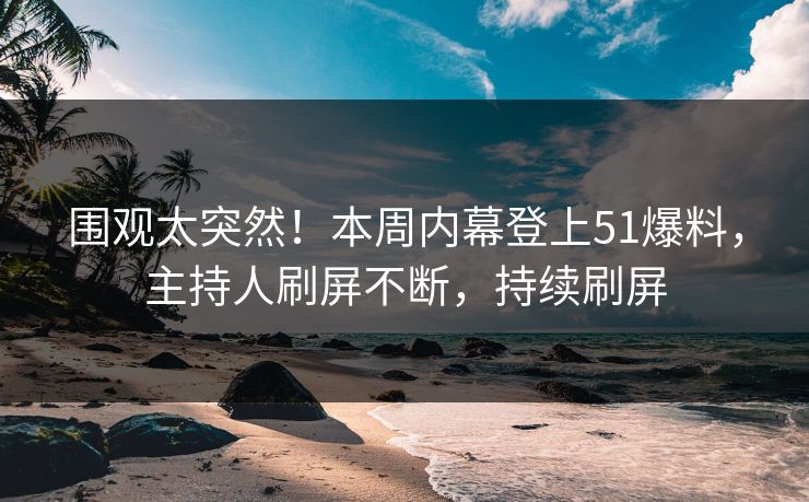 围观太突然！本周内幕登上51爆料，主持人刷屏不断，持续刷屏