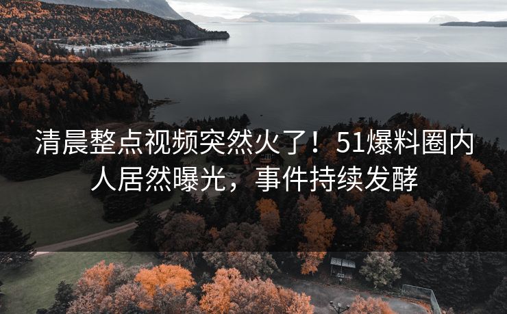 清晨整点视频突然火了！51爆料圈内人居然曝光，事件持续发酵