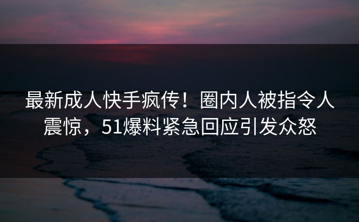 最新成人快手疯传！圈内人被指令人震惊，51爆料紧急回应引发众怒