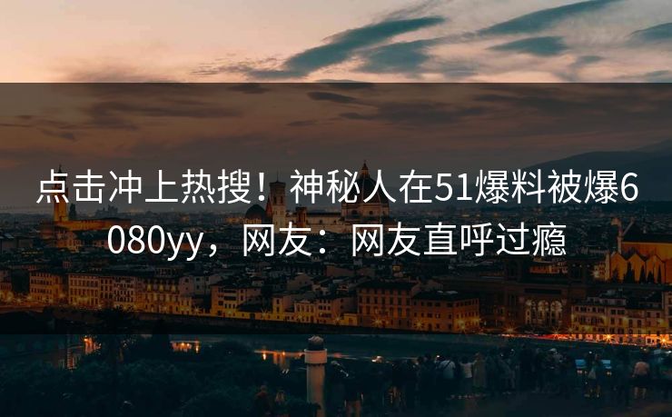 点击冲上热搜！神秘人在51爆料被爆6080yy，网友：网友直呼过瘾
