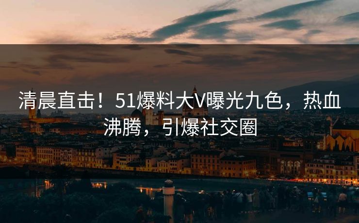 清晨直击！51爆料大V曝光九色，热血沸腾，引爆社交圈