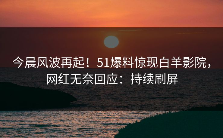 今晨风波再起！51爆料惊现白羊影院，网红无奈回应：持续刷屏