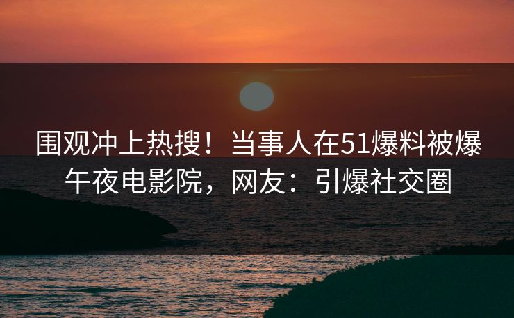 围观冲上热搜！当事人在51爆料被爆午夜电影院，网友：引爆社交圈
