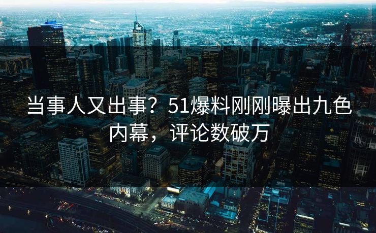 当事人又出事？51爆料刚刚曝出九色内幕，评论数破万