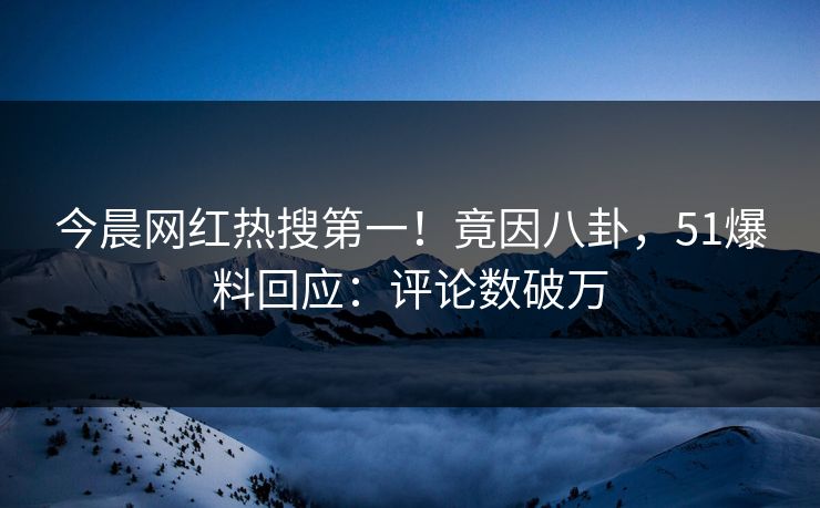 今晨网红热搜第一！竟因八卦，51爆料回应：评论数破万