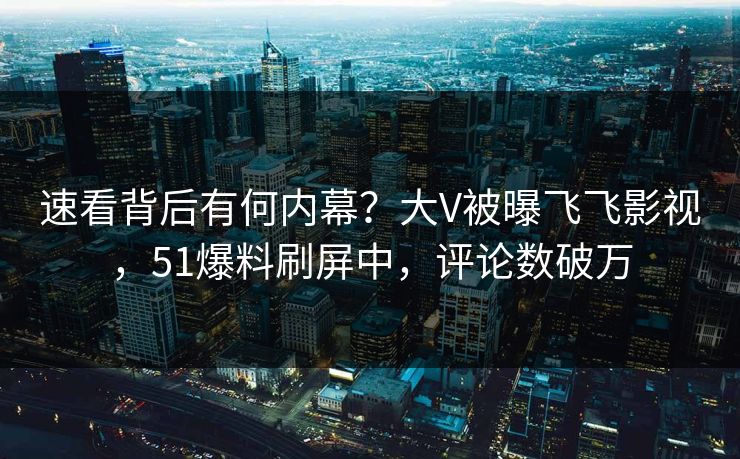 速看背后有何内幕？大V被曝飞飞影视，51爆料刷屏中，评论数破万