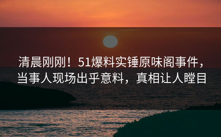 清晨刚刚！51爆料实锤原味阁事件，当事人现场出乎意料，真相让人瞠目