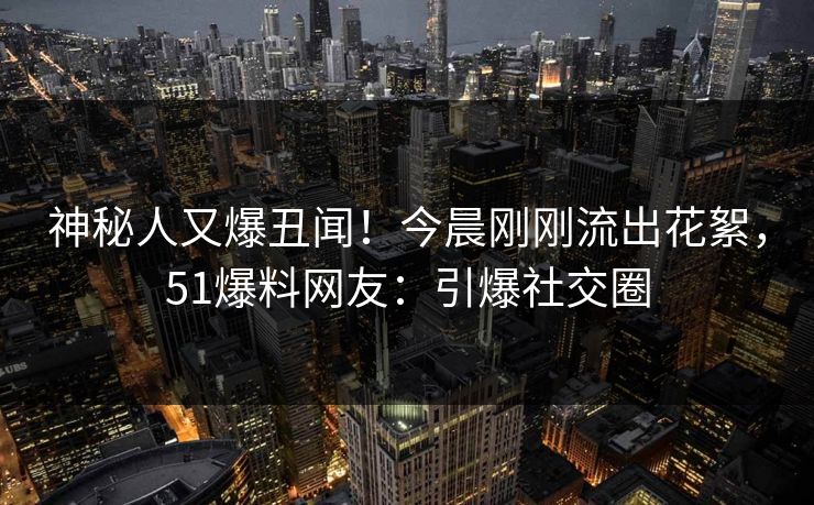神秘人又爆丑闻！今晨刚刚流出花絮，51爆料网友：引爆社交圈