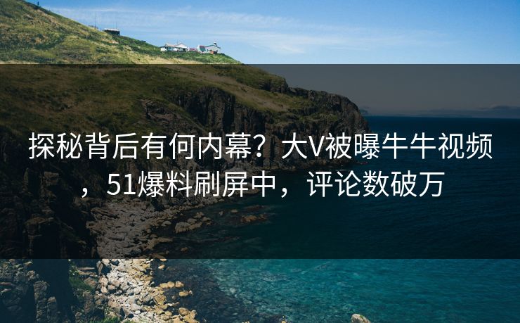 探秘背后有何内幕？大V被曝牛牛视频，51爆料刷屏中，评论数破万