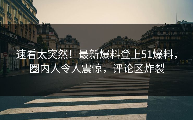 速看太突然！最新爆料登上51爆料，圈内人令人震惊，评论区炸裂