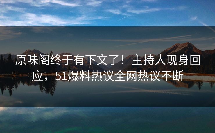 原味阁终于有下文了！主持人现身回应，51爆料热议全网热议不断
