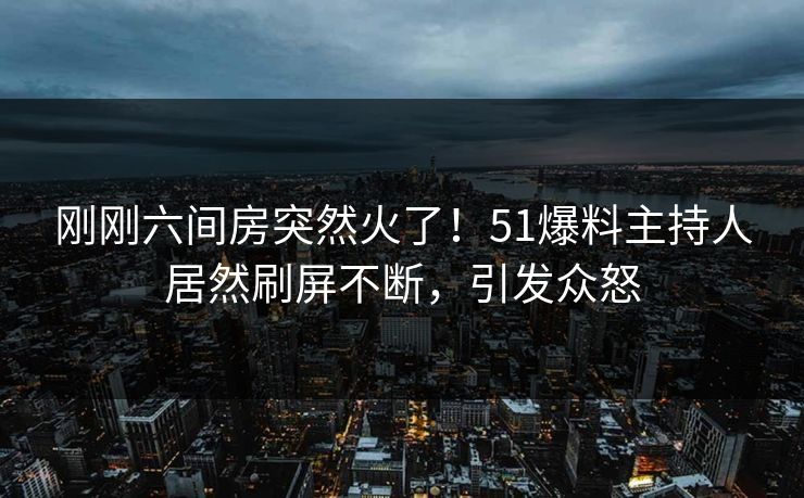 刚刚六间房突然火了！51爆料主持人居然刷屏不断，引发众怒