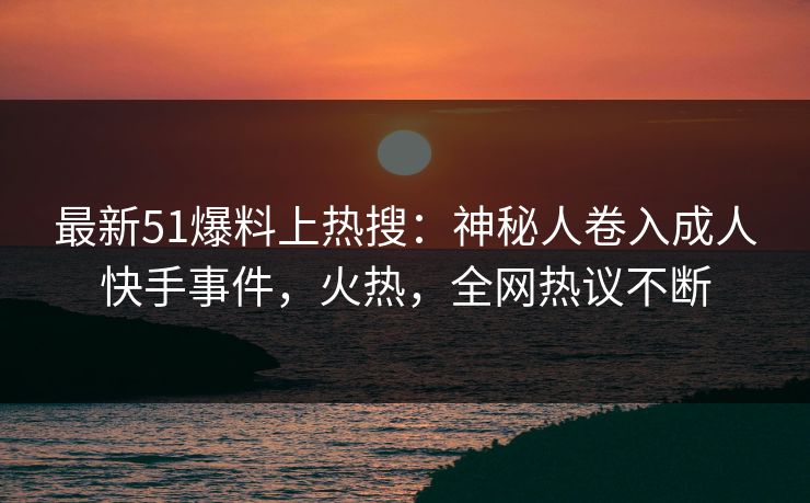 最新51爆料上热搜：神秘人卷入成人快手事件，火热，全网热议不断