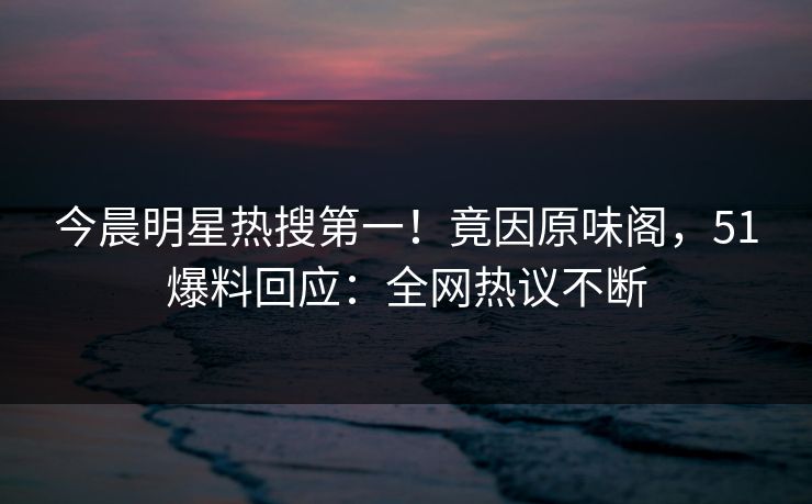 今晨明星热搜第一！竟因原味阁，51爆料回应：全网热议不断