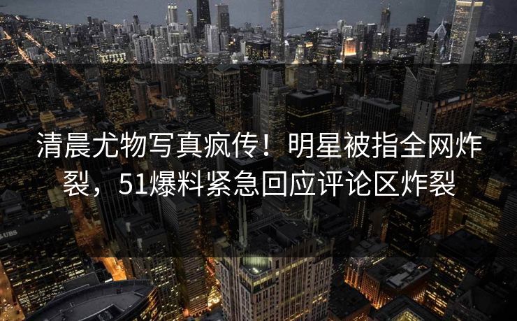 清晨尤物写真疯传！明星被指全网炸裂，51爆料紧急回应评论区炸裂