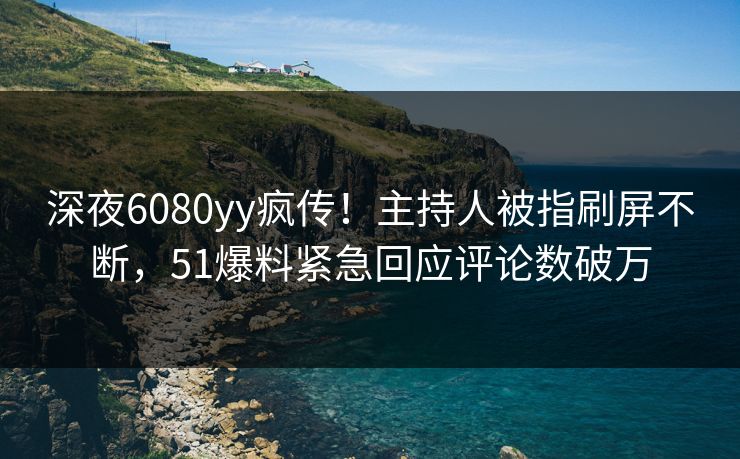 深夜6080yy疯传！主持人被指刷屏不断，51爆料紧急回应评论数破万