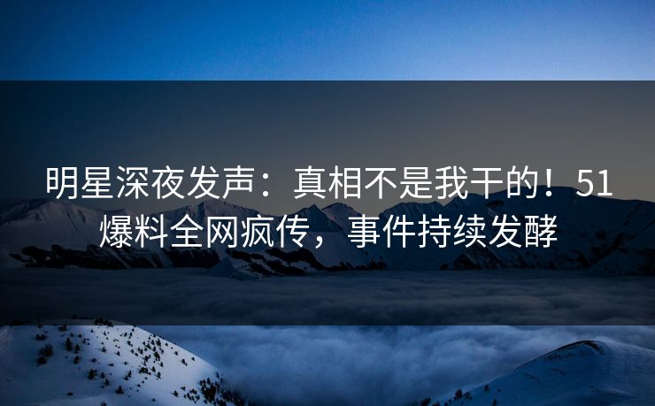 明星深夜发声：真相不是我干的！51爆料全网疯传，事件持续发酵