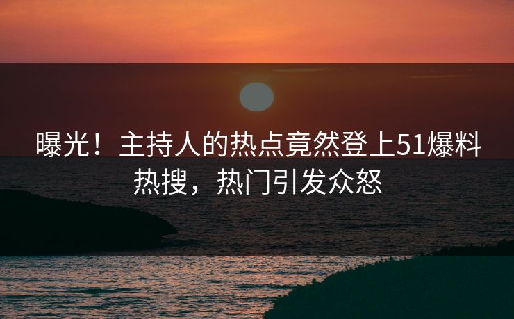 曝光！主持人的热点竟然登上51爆料热搜，热门引发众怒