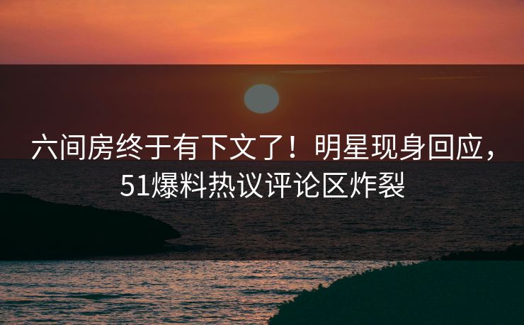 六间房终于有下文了！明星现身回应，51爆料热议评论区炸裂