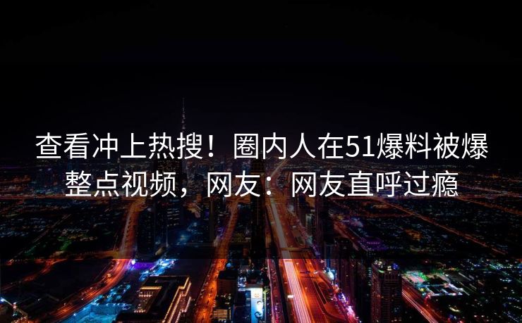 查看冲上热搜！圈内人在51爆料被爆整点视频，网友：网友直呼过瘾