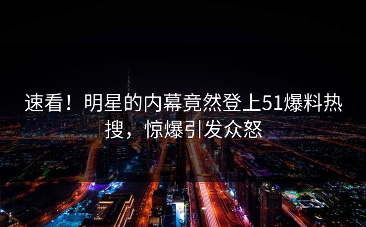 速看！明星的内幕竟然登上51爆料热搜，惊爆引发众怒