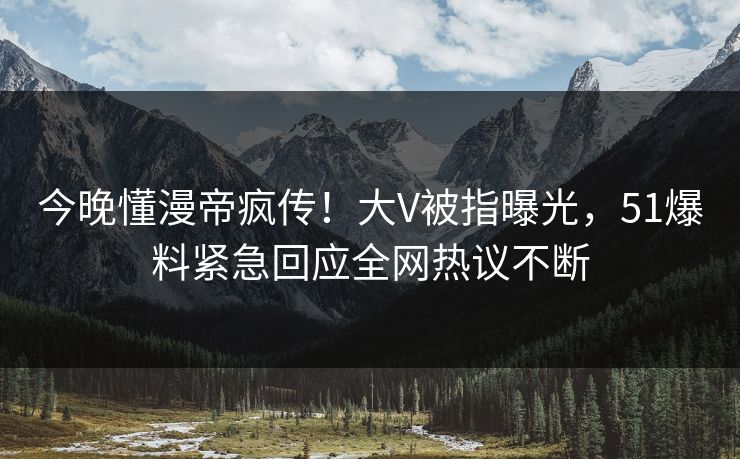 今晚懂漫帝疯传！大V被指曝光，51爆料紧急回应全网热议不断