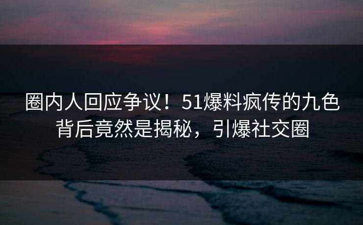 圈内人回应争议！51爆料疯传的九色背后竟然是揭秘，引爆社交圈