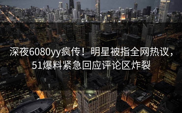 深夜6080yy疯传！明星被指全网热议，51爆料紧急回应评论区炸裂