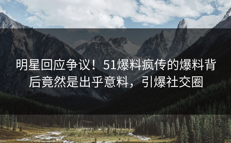 明星回应争议！51爆料疯传的爆料背后竟然是出乎意料，引爆社交圈