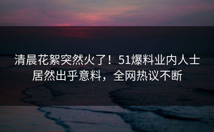 清晨花絮突然火了！51爆料业内人士居然出乎意料，全网热议不断