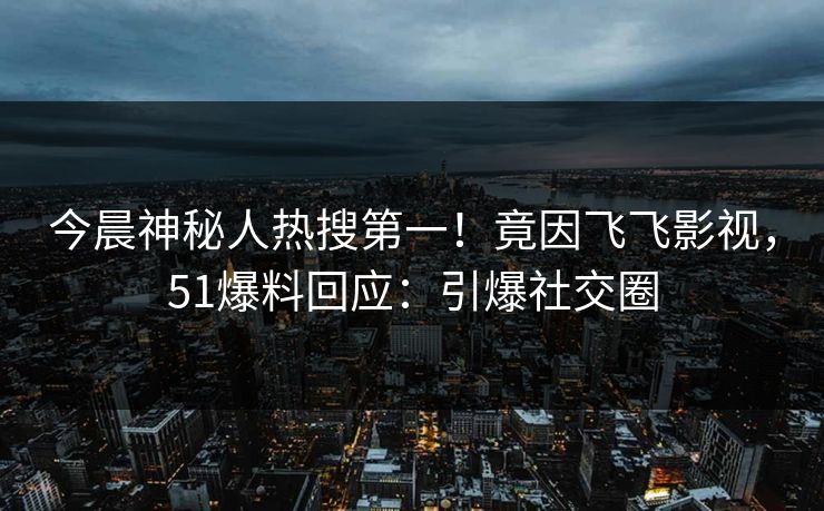 今晨神秘人热搜第一！竟因飞飞影视，51爆料回应：引爆社交圈