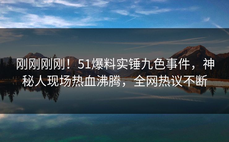 刚刚刚刚！51爆料实锤九色事件，神秘人现场热血沸腾，全网热议不断