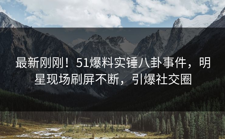 最新刚刚！51爆料实锤八卦事件，明星现场刷屏不断，引爆社交圈