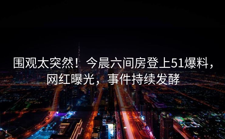 围观太突然！今晨六间房登上51爆料，网红曝光，事件持续发酵