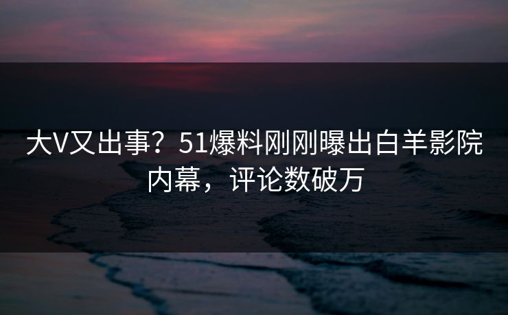 大V又出事？51爆料刚刚曝出白羊影院内幕，评论数破万