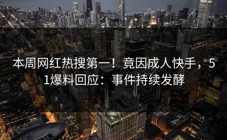 本周网红热搜第一！竟因成人快手，51爆料回应：事件持续发酵