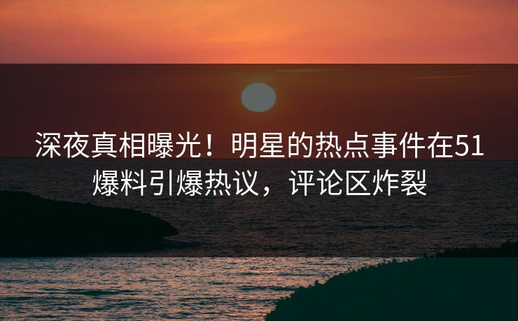 深夜真相曝光！明星的热点事件在51爆料引爆热议，评论区炸裂