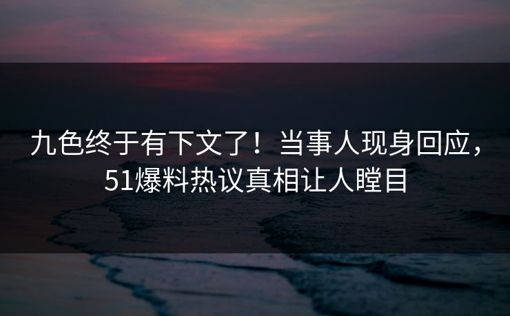 九色终于有下文了！当事人现身回应，51爆料热议真相让人瞠目