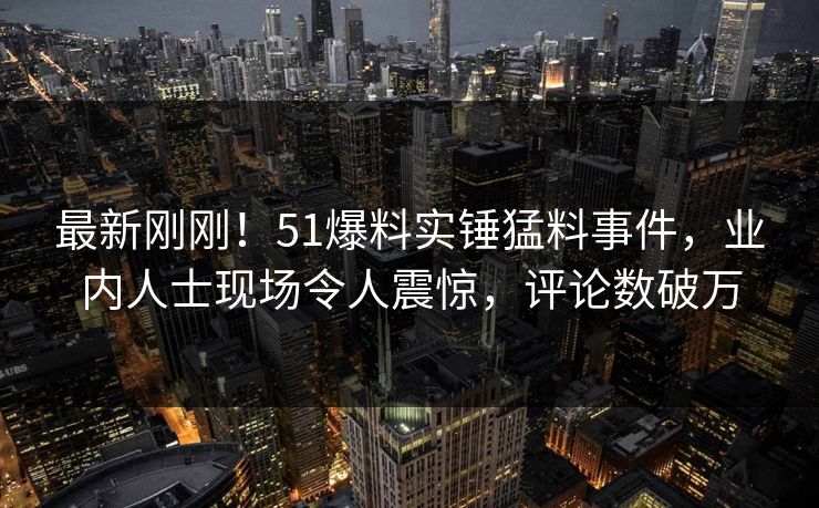最新刚刚！51爆料实锤猛料事件，业内人士现场令人震惊，评论数破万