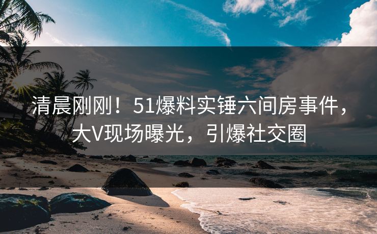 清晨刚刚！51爆料实锤六间房事件，大V现场曝光，引爆社交圈