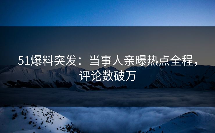 51爆料突发：当事人亲曝热点全程，评论数破万