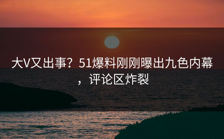 大V又出事？51爆料刚刚曝出九色内幕，评论区炸裂