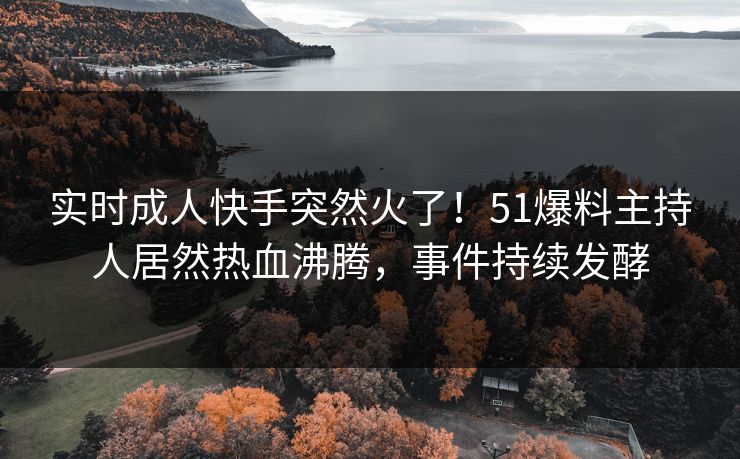 实时成人快手突然火了！51爆料主持人居然热血沸腾，事件持续发酵