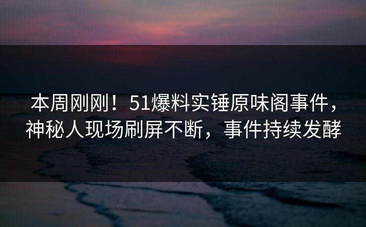 本周刚刚！51爆料实锤原味阁事件，神秘人现场刷屏不断，事件持续发酵
