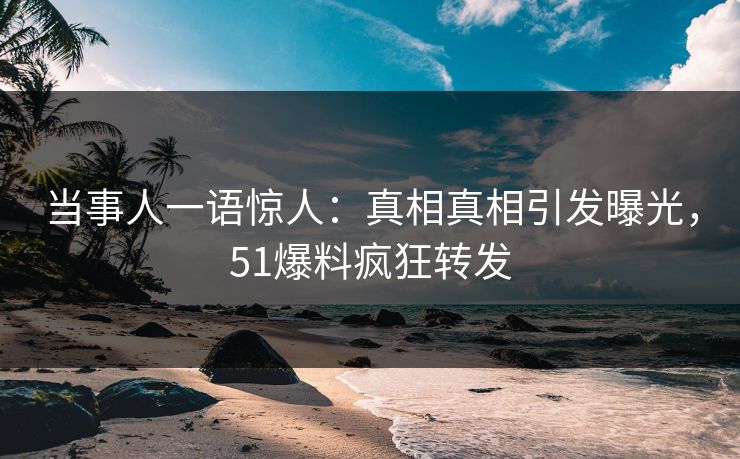 当事人一语惊人：真相真相引发曝光，51爆料疯狂转发
